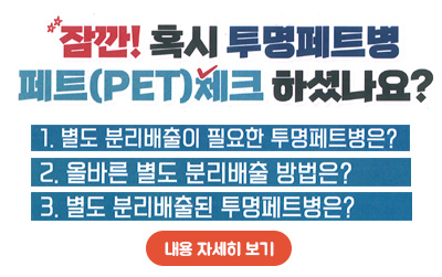 잠깐!혹시 투명페트병 체트(PET)체크 하셨나요?/
1.별도 분리배출이 필요한 투명페트병원?/
2.올바른 별도 분리배출 방법은?/
3.별도 분리배출된 투명페트병은?/내용 자세히 보기