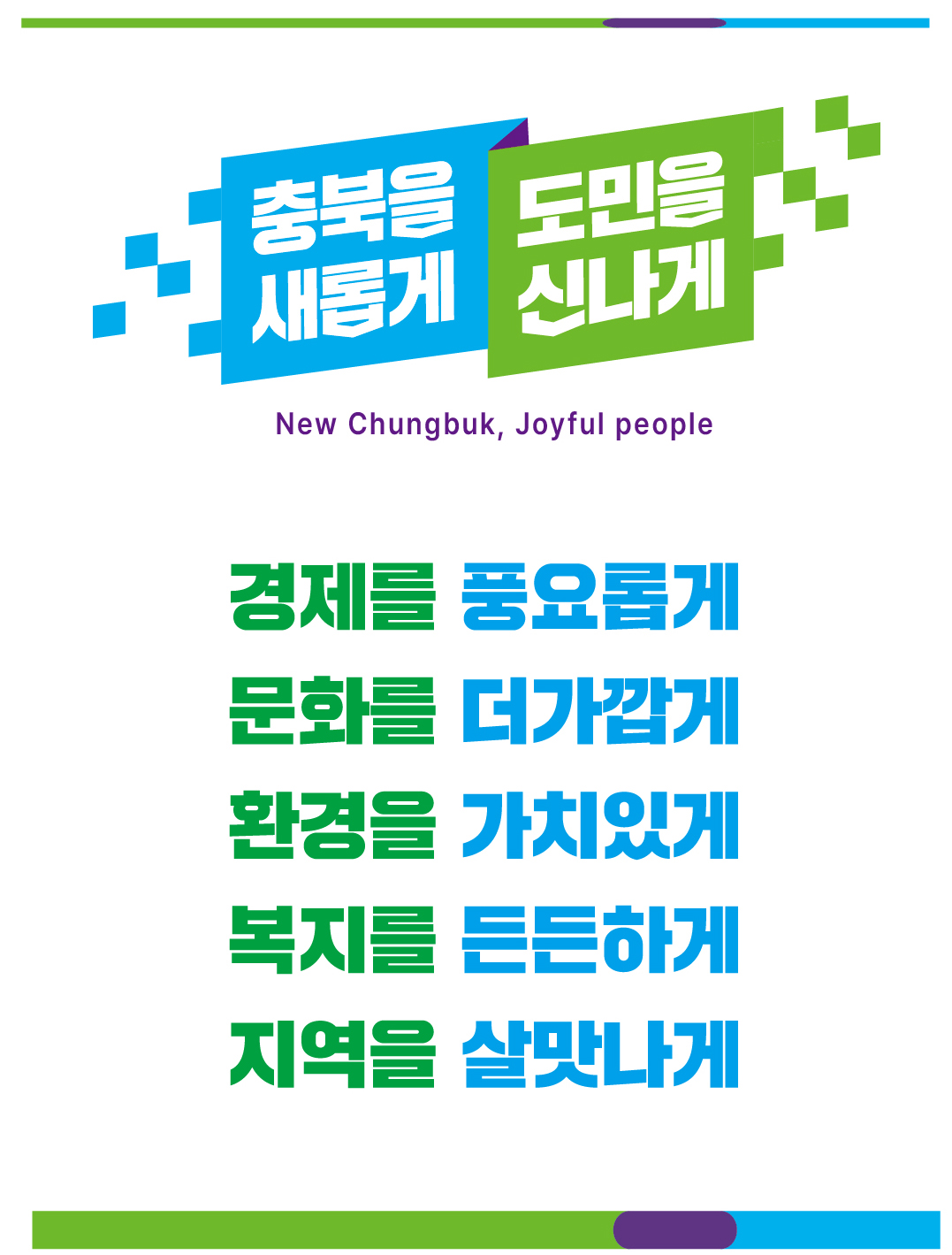 공약비전 - 충북을 새롭게 도민을 신나게 New CVhungbuk, Joyful people 경제를 풍요롭게, 문화를 더가깝게, 환경을 가치있게, 복지를 든든하게, 지역을 살맛나게